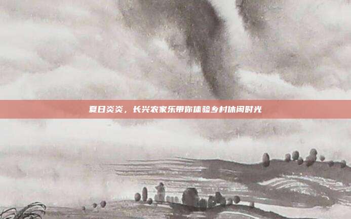 夏日炎炎，长兴农家乐带你体验乡村休闲时光