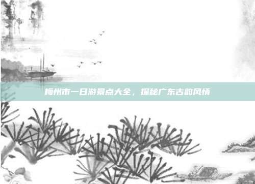 梅州市一日游景点大全，探秘广东古韵风情
