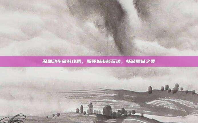 深圳动车旅游攻略，解锁城市新玩法，畅游鹏城之美