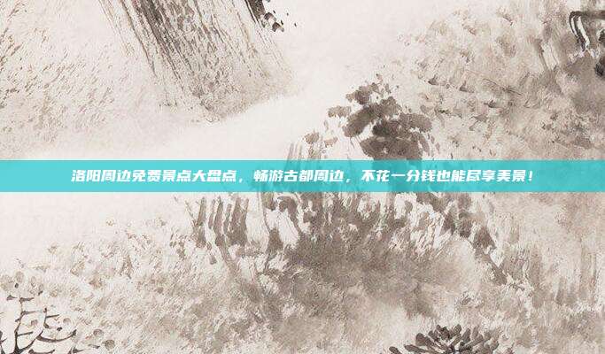 洛阳周边免费景点大盘点，畅游古都周边，不花一分钱也能尽享美景！