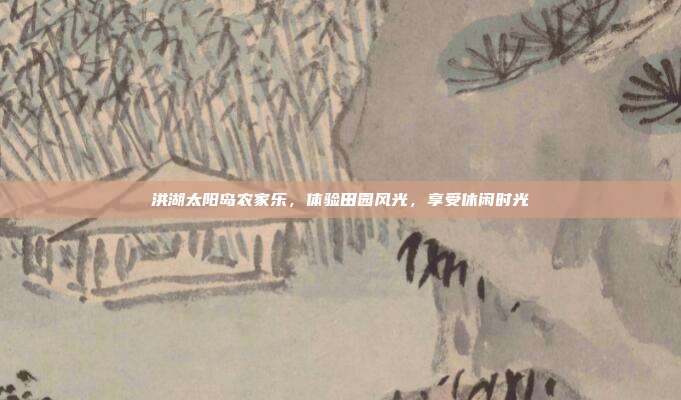 洪湖太阳岛农家乐，体验田园风光，享受休闲时光