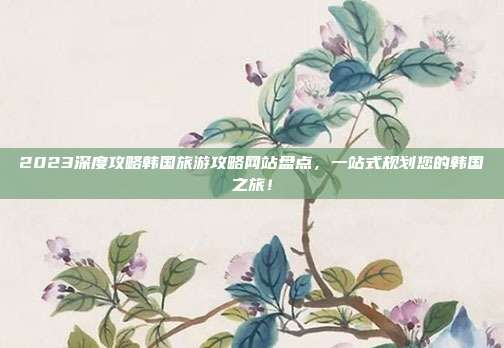 2023深度攻略韩国旅游攻略网站盘点，一站式规划您的韩国之旅！