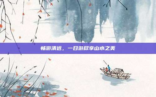 畅游清远，一日游尽享山水之美