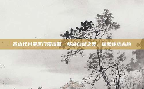 苍山代村景区门票攻略，畅游自然之美，体验传统古韵