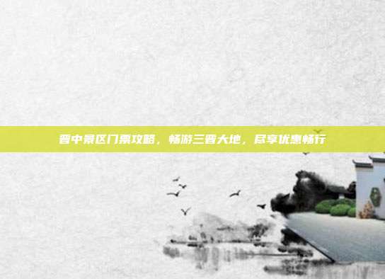 晋中景区门票攻略，畅游三晋大地，尽享优惠畅行