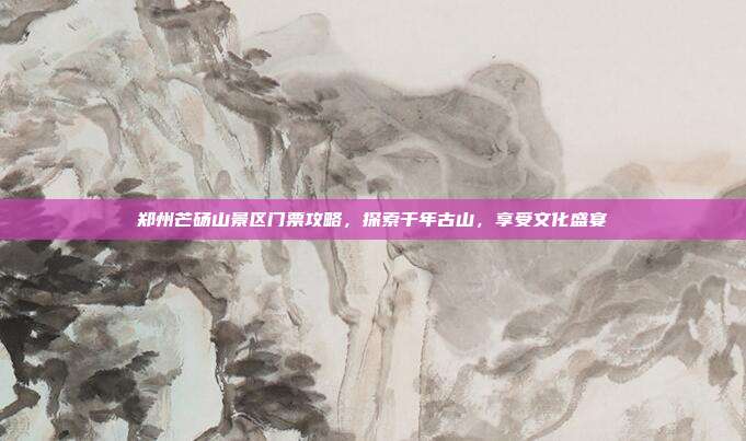 郑州芒砀山景区门票攻略，探索千年古山，享受文化盛宴