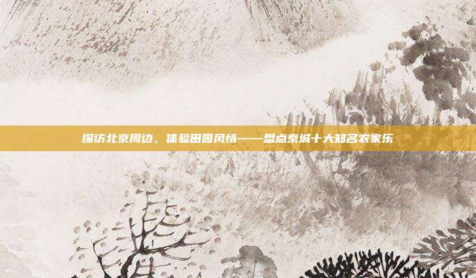 探访北京周边，体验田园风情——盘点京城十大知名农家乐