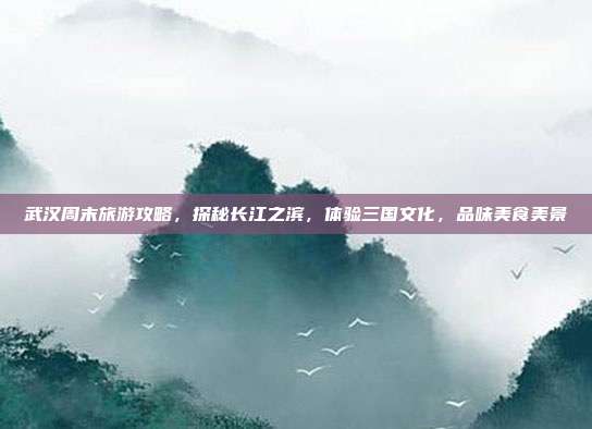 武汉周末旅游攻略，探秘长江之滨，体验三国文化，品味美食美景