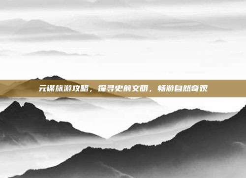 元谋旅游攻略，探寻史前文明，畅游自然奇观