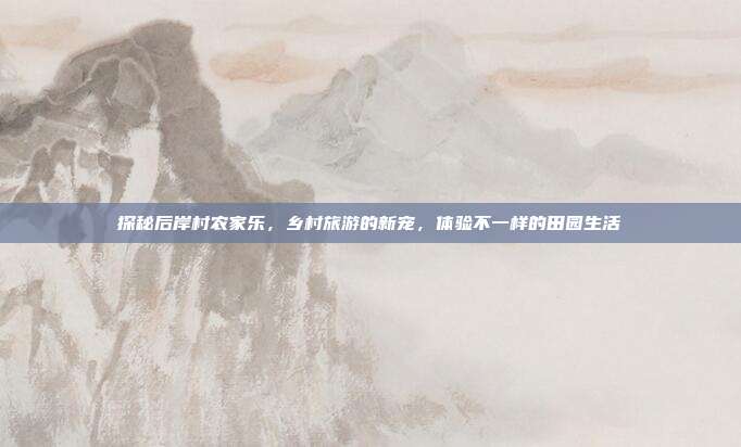 探秘后岸村农家乐，乡村旅游的新宠，体验不一样的田园生活