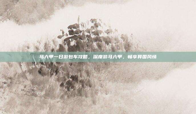 马六甲一日游包车攻略，深度游马六甲，畅享异国风情
