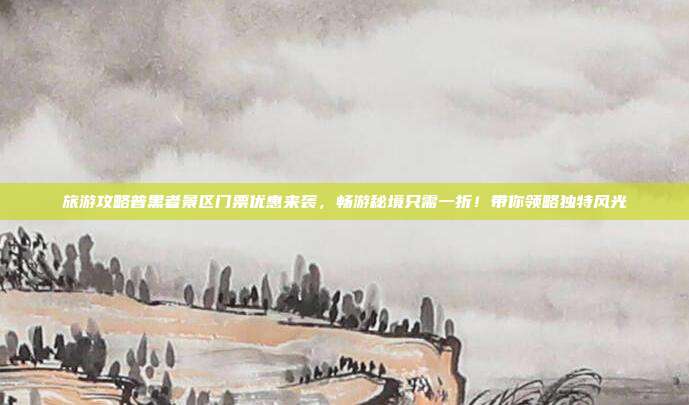 旅游攻略普黑者景区门票优惠来袭，畅游秘境只需一折！带你领略独特风光