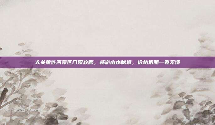 大关黄连河景区门票攻略，畅游山水秘境，价格透明一览无遗
