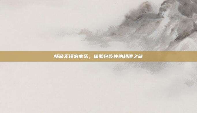 畅游无锡农家乐，体验包吃住的超值之旅