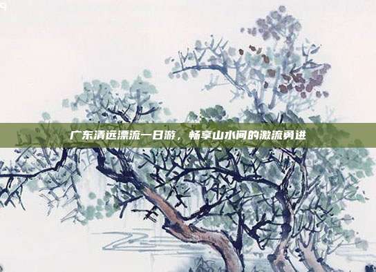 广东清远漂流一日游，畅享山水间的激流勇进