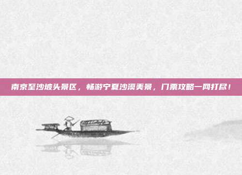 南京至沙坡头景区，畅游宁夏沙漠美景，门票攻略一网打尽！