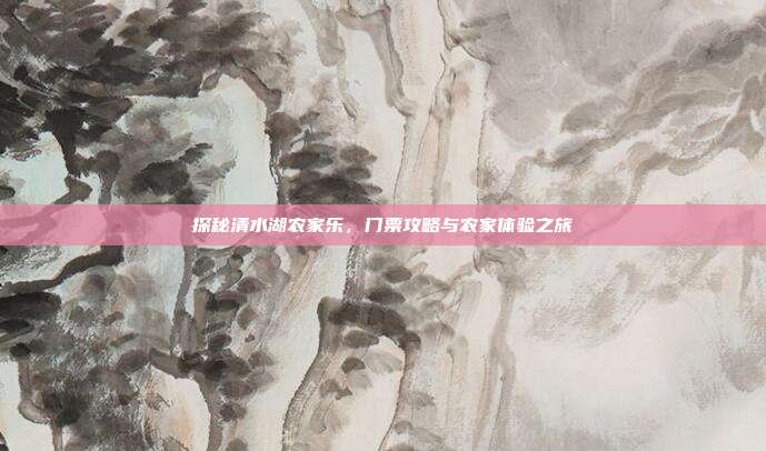探秘清水湖农家乐，门票攻略与农家体验之旅