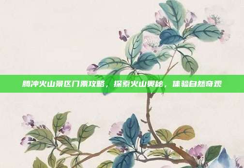 腾冲火山景区门票攻略，探索火山奥秘，体验自然奇观