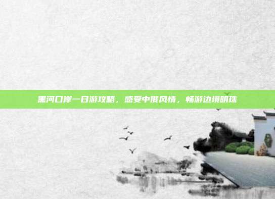 黑河口岸一日游攻略，感受中俄风情，畅游边境明珠
