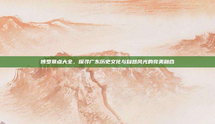 博罗景点大全，探寻广东历史文化与自然风光的完美融合