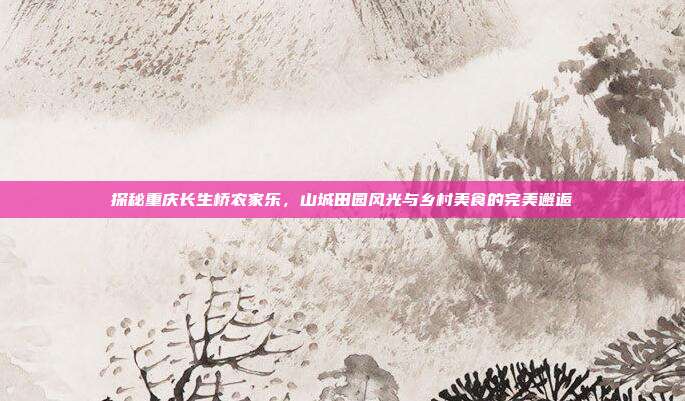 探秘重庆长生桥农家乐，山城田园风光与乡村美食的完美邂逅