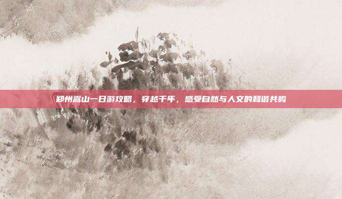 郑州嵩山一日游攻略，穿越千年，感受自然与人文的和谐共鸣