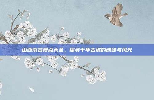 山西南昌景点大全，探寻千年古城的韵味与风光