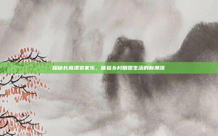 探秘长株潭农家乐，体验乡村田园生活的新潮流