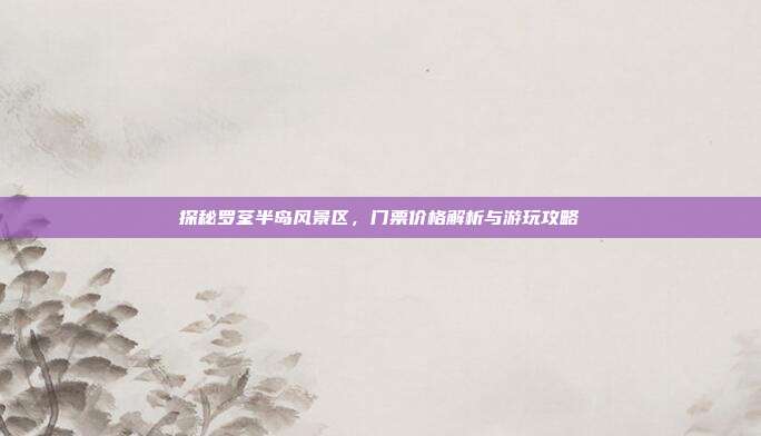 探秘罗荃半岛风景区，门票价格解析与游玩攻略