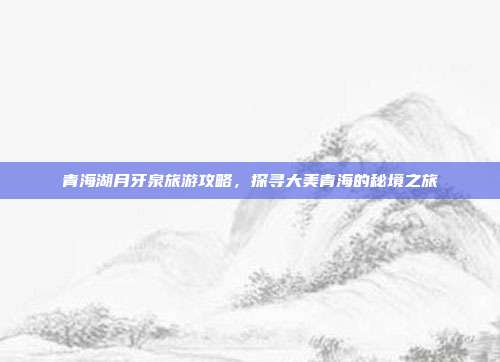 青海湖月牙泉旅游攻略，探寻大美青海的秘境之旅