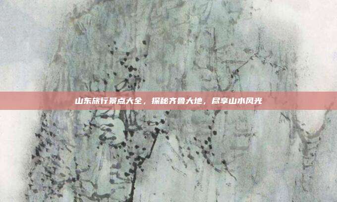 山东旅行景点大全，探秘齐鲁大地，尽享山水风光