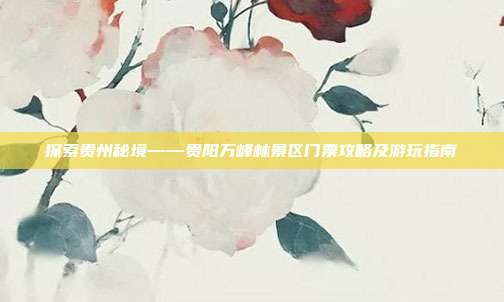 探索贵州秘境——贵阳万峰林景区门票攻略及游玩指南