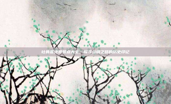 吐鲁番免费景点大全，探寻丝绸之路的历史印记