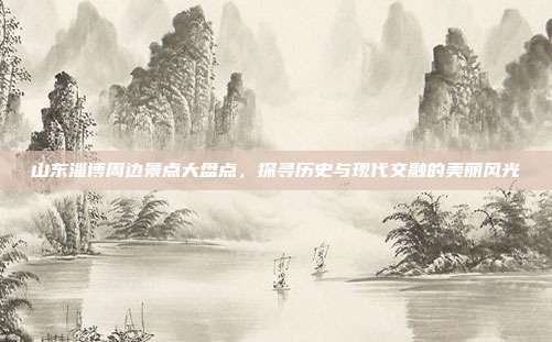 山东淄博周边景点大盘点，探寻历史与现代交融的美丽风光