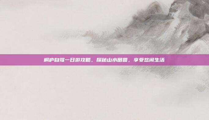 桐庐自驾一日游攻略，探秘山水田园，享受悠闲生活