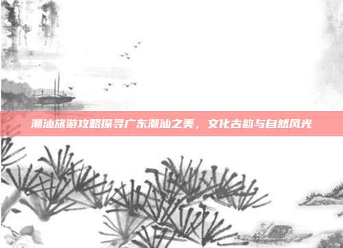 潮汕旅游攻略探寻广东潮汕之美，文化古韵与自然风光
