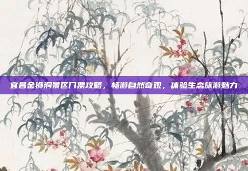 宜昌金狮洞景区门票攻略，畅游自然奇观，体验生态旅游魅力