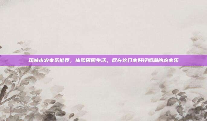 邛崃市农家乐推荐，体验田园生活，尽在这几家好评如潮的农家乐