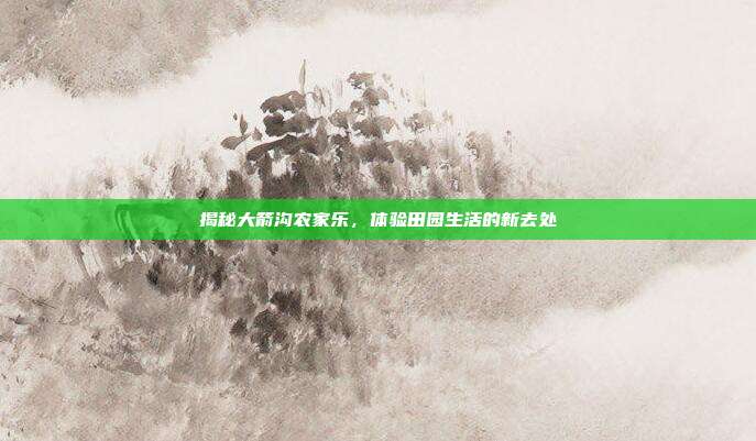 揭秘大箭沟农家乐，体验田园生活的新去处