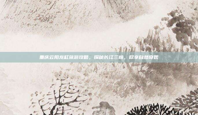 重庆云阳龙缸旅游攻略，探秘长江三峡，尽享自然奇观