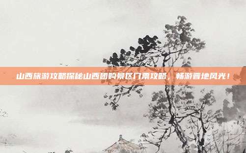 山西旅游攻略探秘山西团购景区门票攻略，畅游晋地风光！