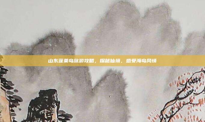 山东蓬莱岛旅游攻略，探秘仙境，感受海岛风情