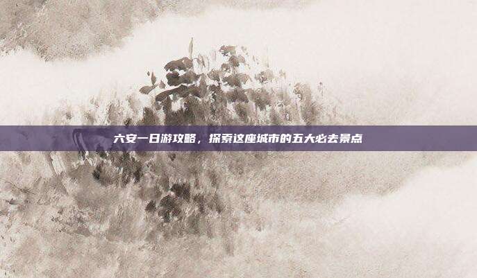 六安一日游攻略，探索这座城市的五大必去景点