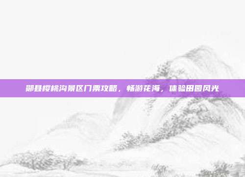 郧县樱桃沟景区门票攻略，畅游花海，体验田园风光