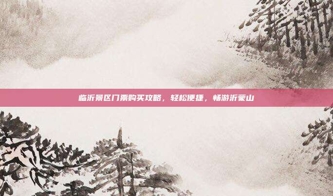 临沂景区门票购买攻略，轻松便捷，畅游沂蒙山