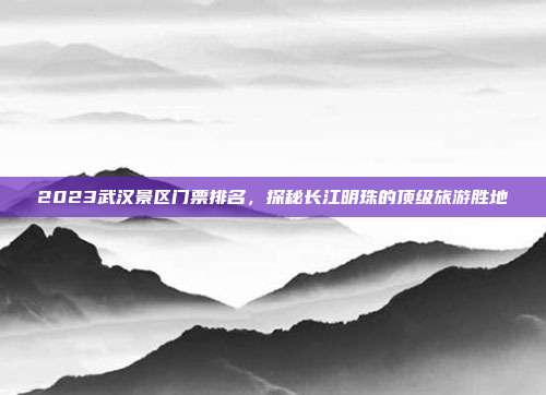 2023武汉景区门票排名，探秘长江明珠的顶级旅游胜地