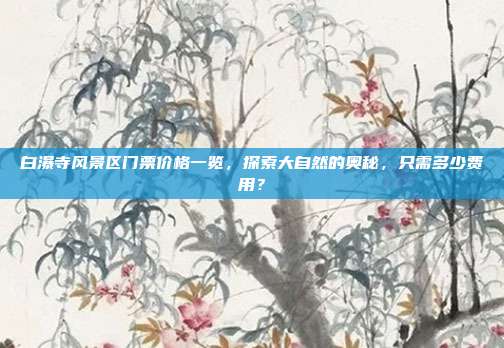白瀑寺风景区门票价格一览，探索大自然的奥秘，只需多少费用？