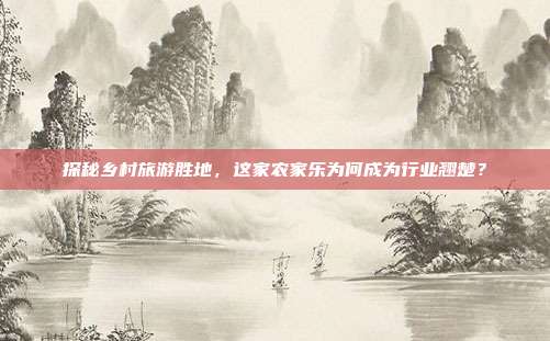 探秘乡村旅游胜地，这家农家乐为何成为行业翘楚？