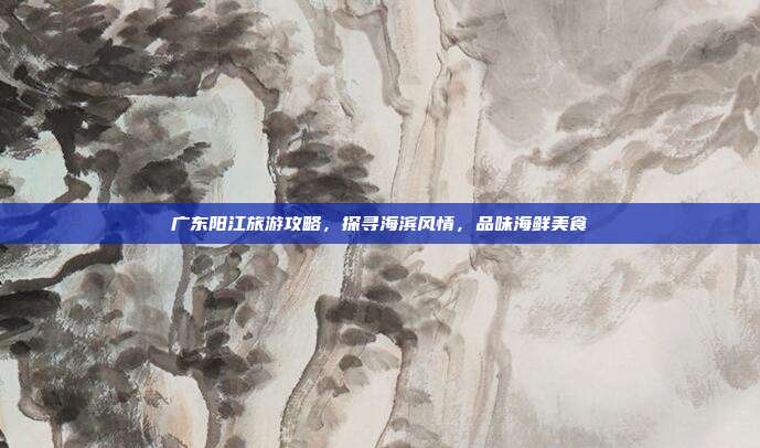 广东阳江旅游攻略，探寻海滨风情，品味海鲜美食