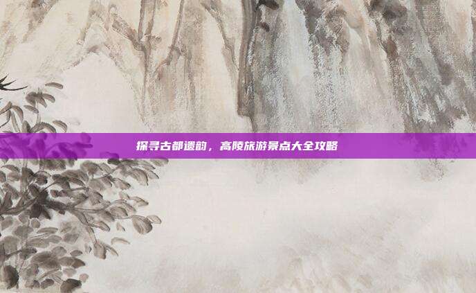 探寻古都遗韵，高陵旅游景点大全攻略